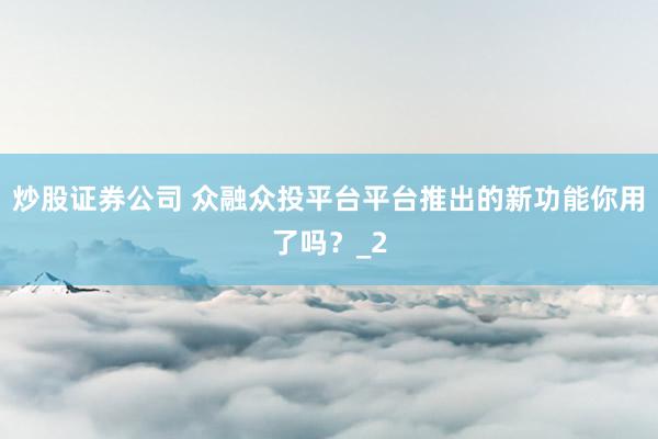 炒股证券公司 众融众投平台平台推出的新功能你用了吗?_2
