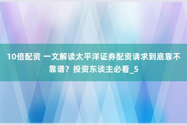 10倍配资 一文解读太平洋证券配资请求到底靠不靠谱？投资东谈主必看_5