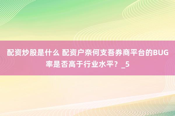 配资炒股是什么 配资户奈何支吾券商平台的BUG率是否高于行业水平？_5